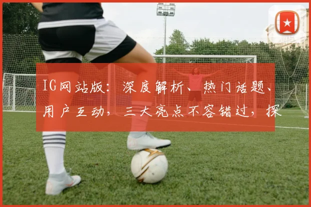 IG网站版：深度解析、热门话题、用户互动，三大亮点不容错过，探索社交新境界