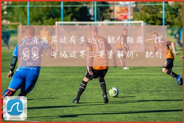 公海离岸边有多远，航行距离一探究竟，海域边界三要素解析，航行安全必知