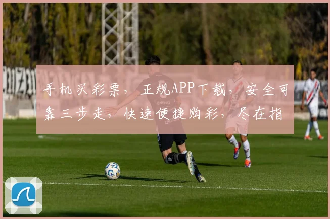 手机买彩票，正规APP下载，安全可靠三步走，快速便捷购彩，尽在指尖