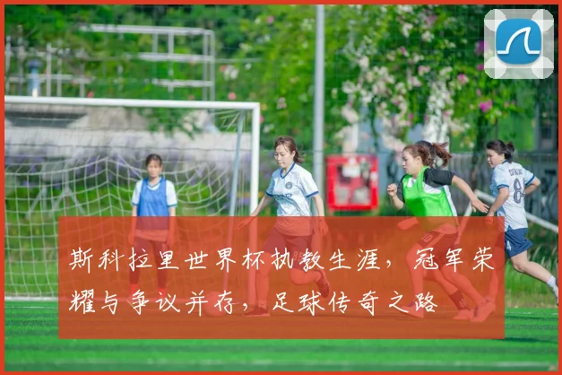 斯科拉里世界杯执教生涯，冠军荣耀与争议并存，足球传奇之路