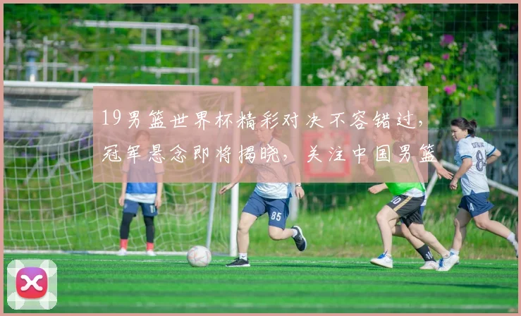 19男篮世界杯精彩对决不容错过，冠军悬念即将揭晓，关注中国男篮挑战之旅