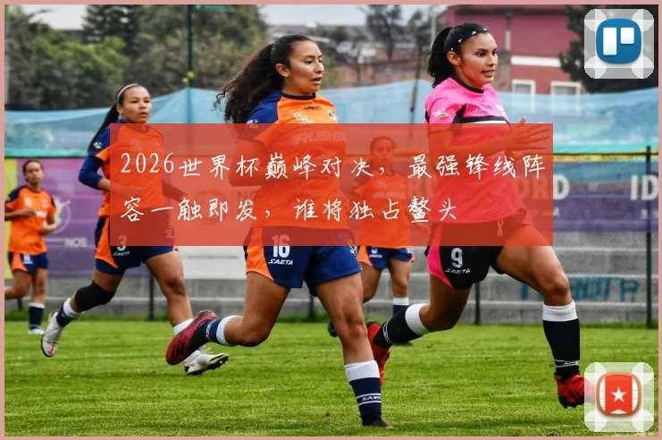 2026世界杯巅峰对决，最强锋线阵容一触即发，谁将独占鳌头