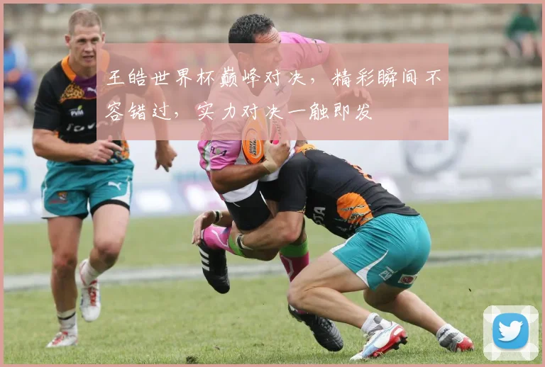 王皓世界杯巅峰对决，精彩瞬间不容错过，实力对决一触即发