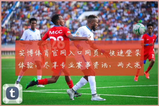 安博体育官网入口网页，快速登录体验，尽享专业赛事资讯，两大亮点，一网打尽